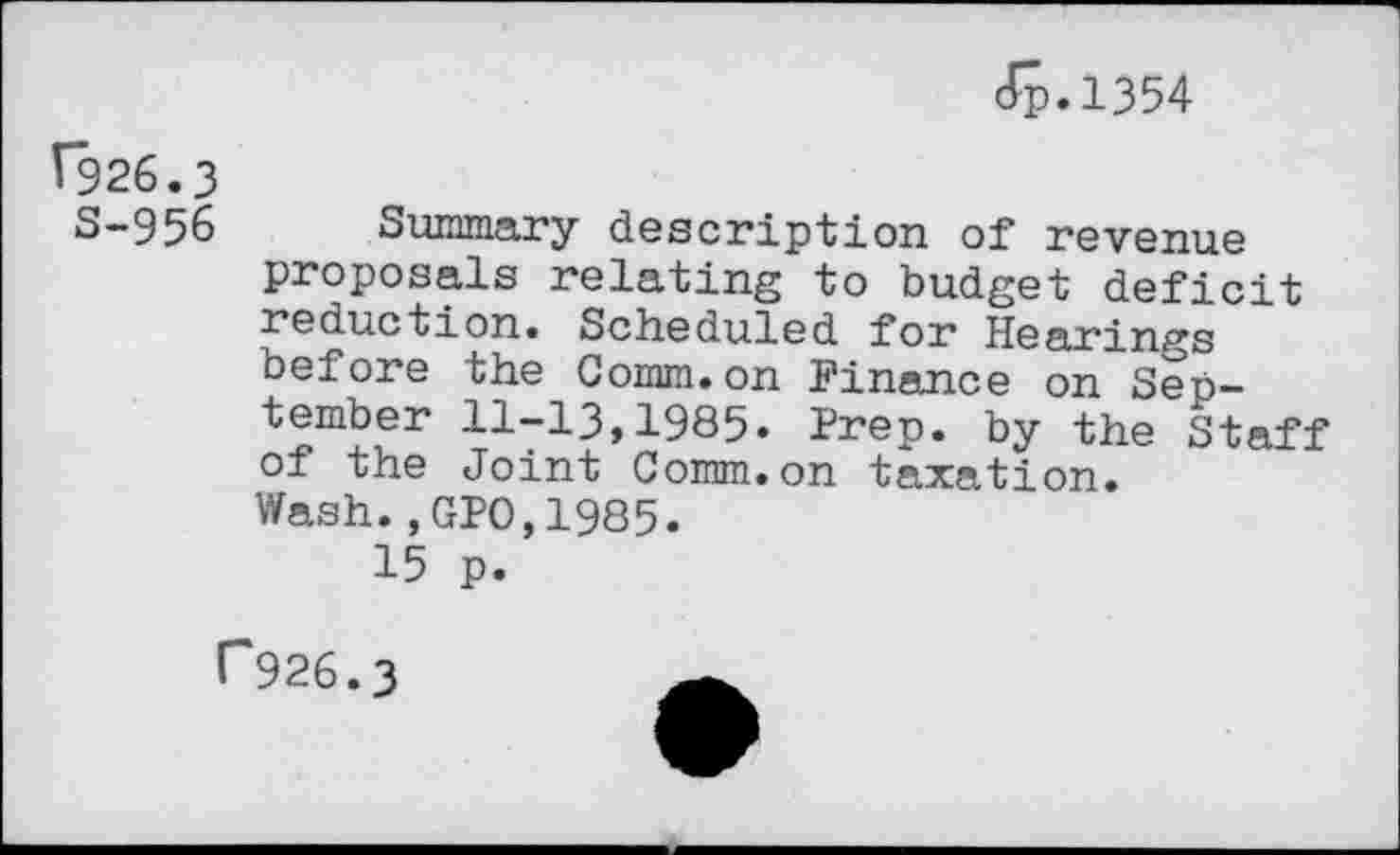 ﻿J-p. 1354
Î926.3
S-956 Summary description of revenue proposals relating to budget deficit reduction. Scheduled for Hearings before the Comm.on Finance on September 11-13,1985. Prep, by the Staff of the Joint Comm.on taxation.
Wash.,GPO,1985.
15 p.
P926.3
